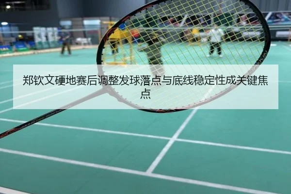 郑钦文硬地赛后调整发球落点与底线稳定性成关键焦点