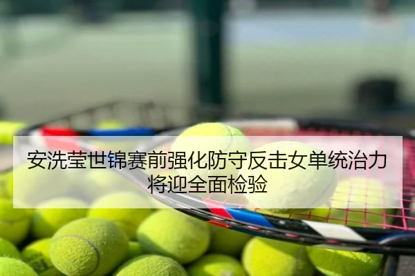 安洗莹世锦赛前强化防守反击女单统治力将迎全面检验