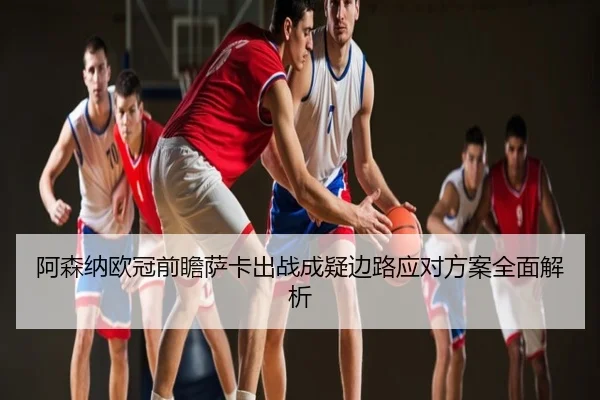 阿森纳欧冠前瞻萨卡出战成疑边路应对方案全面解析