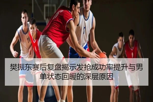 樊振东赛后复盘揭示发抢成功率提升与男单状态回暖的深层原因